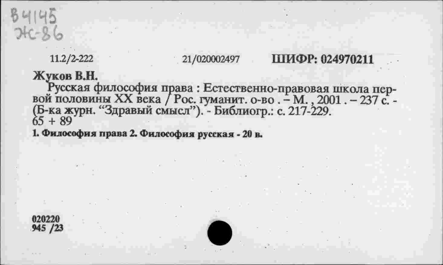 ﻿11.2/2-222	21/020002497 ШИФР: 024970211
Жуков В.Н.
Русская философия права : Естественно-правовая школа первой половины XX века / Рос. туманит, о-во . - М., 2001. - 237 с. -(Б-ка^журн. “Здравый смысл”). - Библиогр.: с. 217-229.
1. Философия права 2. Философия русская - 20 в.
020220
945 /23